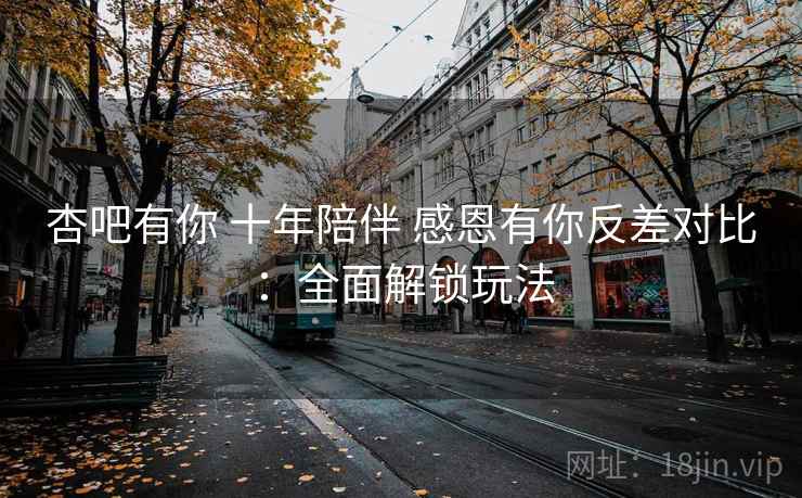 杏吧有你 十年陪伴 感恩有你反差对比：全面解锁玩法  第1张