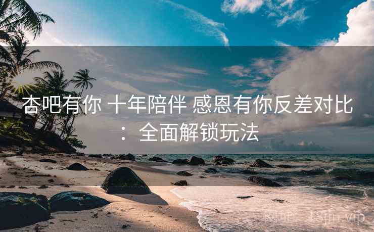 杏吧有你 十年陪伴 感恩有你反差对比：全面解锁玩法  第2张