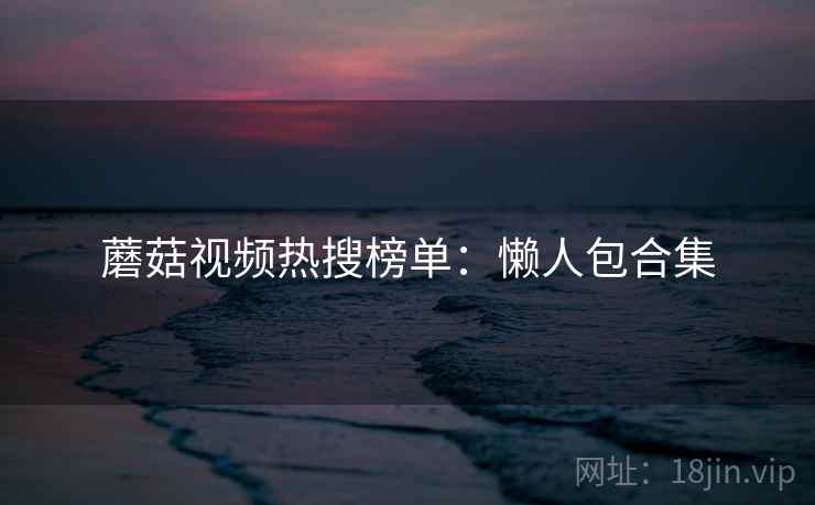 蘑菇视频热搜榜单：懒人包合集