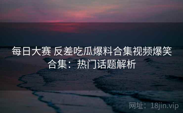 每日大赛 反差吃瓜爆料合集视频爆笑合集:热门话题解析