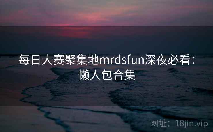 每日大赛聚集地mrdsfun深夜必看：懒人包合集