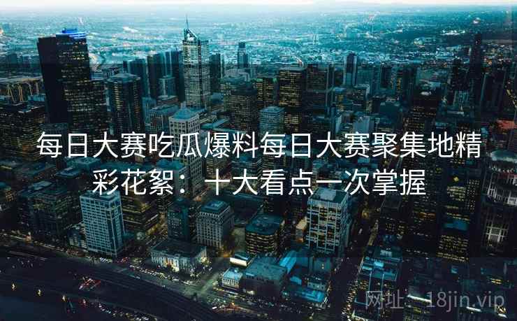 每日大赛吃瓜爆料每日大赛聚集地精彩花絮：十大看点一次掌握