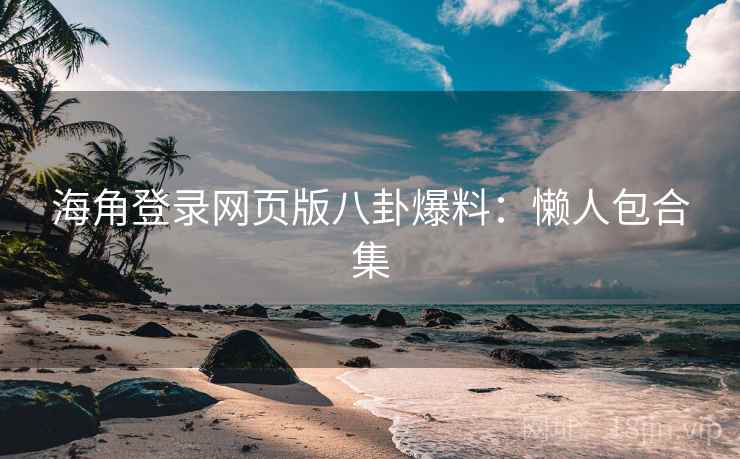 海角登录网页版八卦爆料：懒人包合集