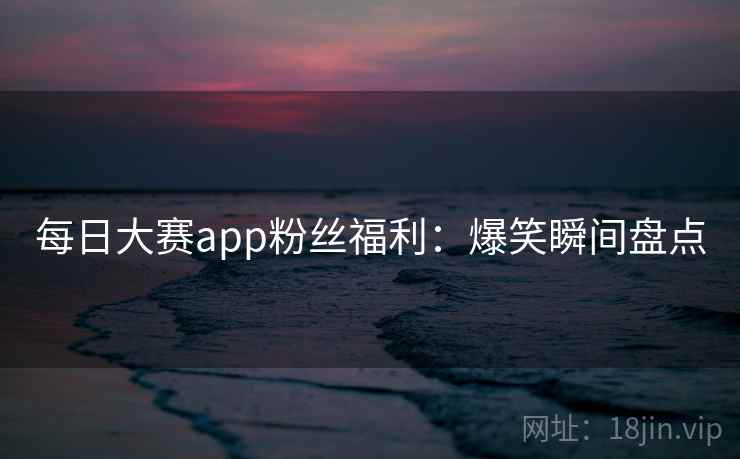 每日大赛app粉丝福利：爆笑瞬间盘点