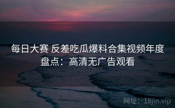 每日大赛 反差吃瓜爆料合集视频年度盘点：高清无广告观看