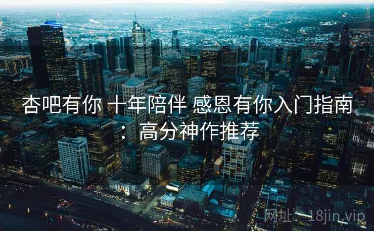 杏吧有你 十年陪伴 感恩有你入门指南：高分神作推荐