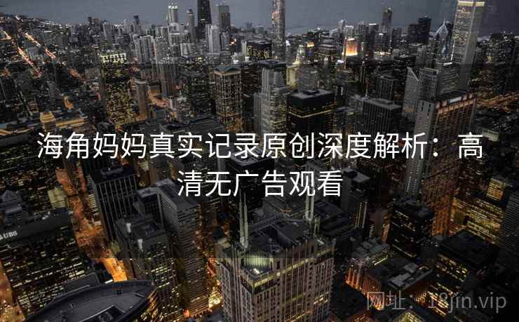 海角妈妈真实记录原创深度解析：高清无广告观看