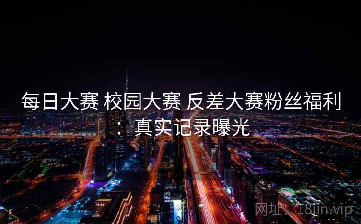 每日大赛 校园大赛 反差大赛粉丝福利:真实记录曝光